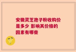 安徽灵芝孢子粉收购价是多少 影响其价格的因素有哪些