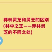 莽林灵芝和灵芝的区别(林中之王——莽林灵芝的不同之处)