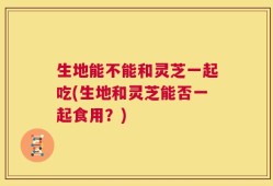 生地能不能和灵芝一起吃(生地和灵芝能否一起食用？)