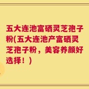 五大连池富硒灵芝孢子粉(五大连池产富硒灵芝孢子粉，美容养颜好选择！)