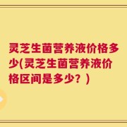灵芝生菌营养液价格多少(灵芝生菌营养液价格区间是多少？)