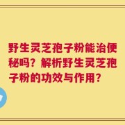 野生灵芝孢子粉能治便秘吗？解析野生灵芝孢子粉的功效与作用？