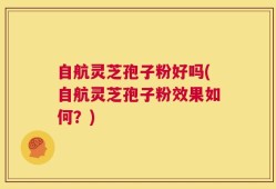 自航灵芝孢子粉好吗(自航灵芝孢子粉效果如何？)