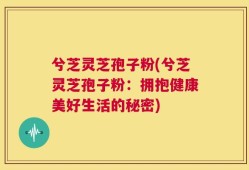 兮芝灵芝孢子粉(兮芝灵芝孢子粉：拥抱健康美好生活的秘密)