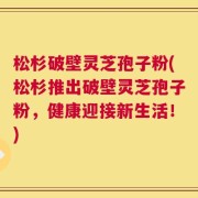 松杉破壁灵芝孢子粉(松杉推出破壁灵芝孢子粉，健康迎接新生活！)