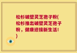 松杉破壁灵芝孢子粉(松杉推出破壁灵芝孢子粉，健康迎接新生活！)