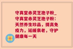 守真堂赤灵芝孢子粉_守真堂赤灵芝孢子粉：天然养生珍品，提高免疫力，延缓衰老，守护健康每一天