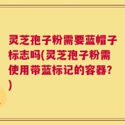 灵芝孢子粉需要蓝帽子标志吗(灵芝孢子粉需使用带蓝标记的容器？)