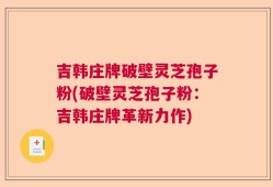 吉韩庄牌破壁灵芝孢子粉(破壁灵芝孢子粉：吉韩庄牌革新力作)