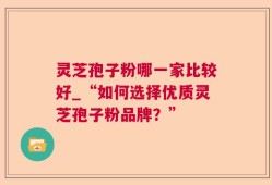 灵芝孢子粉哪一家比较好_“如何选择优质灵芝孢子粉品牌？”