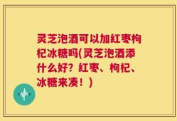 灵芝泡酒可以加红枣枸杞冰糖吗(灵芝泡酒添什么好？红枣、枸杞、冰糖来凑！)
