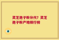 灵芝孢子粉分代？灵芝孢子粉产地排行榜
