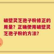 破壁灵芝孢子粉修正的用量？正确使用破壁灵芝孢子粉的方法？