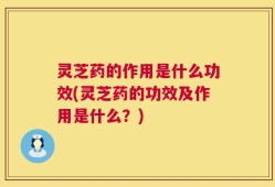 灵芝药的作用是什么功效(灵芝药的功效及作用是什么？)