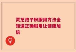 灵芝孢子粉服用方法全知道正确服用让健康加倍