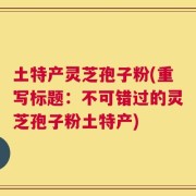 土特产灵芝孢子粉(重写标题：不可错过的灵芝孢子粉土特产)