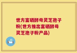 世方富硒酵母灵芝孢子粉(世方推出富硒酵母灵芝孢子粉产品)
