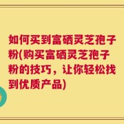 如何买到富硒灵芝孢子粉(购买富硒灵芝孢子粉的技巧，让你轻松找到优质产品)