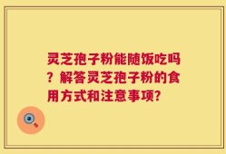 灵芝孢子粉能随饭吃吗？解答灵芝孢子粉的食用方式和注意事项？