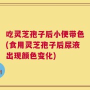 吃灵芝孢子后小便带色(食用灵芝孢子后尿液出现颜色变化)
