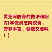 灵芝阿胶膏的做法和配方(学做灵芝阿胶膏，营养丰富，健康又美味！)