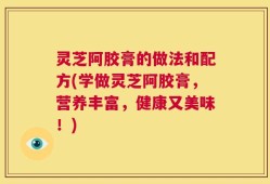 灵芝阿胶膏的做法和配方(学做灵芝阿胶膏，营养丰富，健康又美味！)