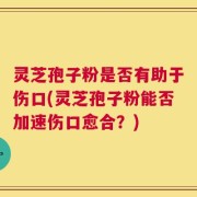 灵芝孢子粉是否有助于伤口(灵芝孢子粉能否加速伤口愈合？)