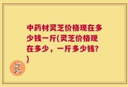 中药材灵芝价格现在多少钱一斤(灵芝价格现在多少，一斤多少钱？)