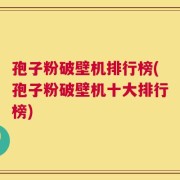孢子粉破壁机排行榜(孢子粉破壁机十大排行榜)
