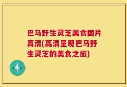 巴马野生灵芝美食图片高清(高清呈现巴马野生灵芝的美食之旅)