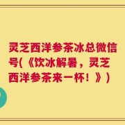 灵芝西洋参茶冰总微信号(《饮冰解暑，灵芝西洋参茶来一杯！》)