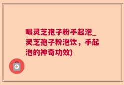 喝灵芝孢子粉手起泡_灵芝孢子粉泡饮，手起泡的神奇功效)