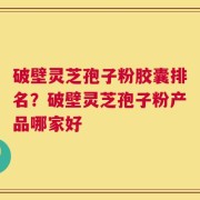 破壁灵芝孢子粉胶囊排名？破壁灵芝孢子粉产品哪家好