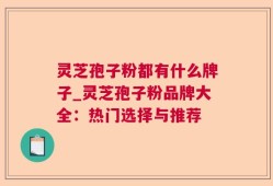 灵芝孢子粉都有什么牌子_灵芝孢子粉品牌大全：热门选择与推荐