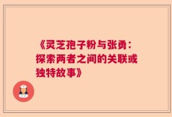 《灵芝孢子粉与张勇：探索两者之间的关联或独特故事》