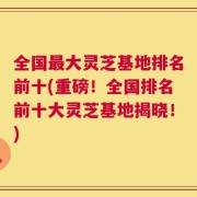 全国最大灵芝基地排名前十(重磅！全国排名前十大灵芝基地揭晓！)