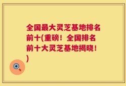 全国最大灵芝基地排名前十(重磅！全国排名前十大灵芝基地揭晓！)