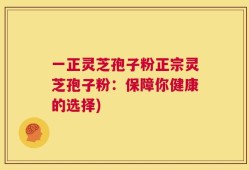 一正灵芝孢子粉正宗灵芝孢子粉：保障你健康的选择)