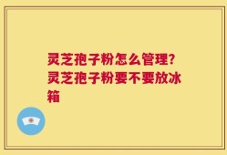 灵芝孢子粉怎么管理？灵芝孢子粉要不要放冰箱