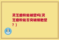 灵芝磨粉能破壁吗(灵芝磨粉能否突破细胞壁？)