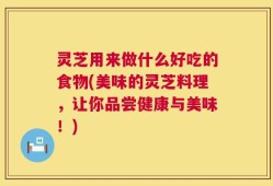 灵芝用来做什么好吃的食物(美味的灵芝料理，让你品尝健康与美味！)