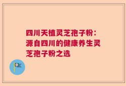 四川天植灵芝孢子粉：源自四川的健康养生灵芝孢子粉之选