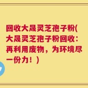 回收大晟灵芝孢子粉(大晟灵芝孢子粉回收：再利用废物，为环境尽一份力！)