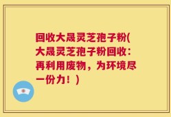 回收大晟灵芝孢子粉(大晟灵芝孢子粉回收：再利用废物，为环境尽一份力！)