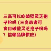 三高可以吃破壁灵芝孢子粉吗 (三高患者可食用破壁灵芝孢子粉吗？信赖品牌供应)