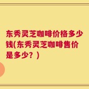 东秀灵芝咖啡价格多少钱(东秀灵芝咖啡售价是多少？)