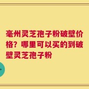 毫州灵芝孢子粉破壁价格？哪里可以买的到破壁灵芝孢子粉