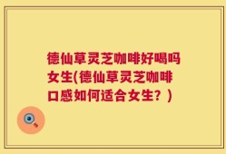 德仙草灵芝咖啡好喝吗女生(德仙草灵芝咖啡口感如何适合女生？)
