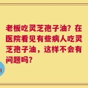 老板吃灵芝孢子油？在医院看见有些病人吃灵芝孢子油，这样不会有问题吗？