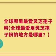 全球哪里最爱灵芝孢子粉(全球最爱用灵芝孢子粉的地方是哪里？)
